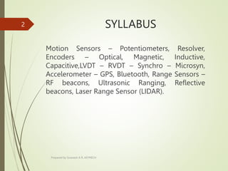 SYLLABUS
Motion Sensors – Potentiometers, Resolver,
Encoders – Optical, Magnetic, Inductive,
Capacitive,LVDT – RVDT – Synchro – Microsyn,
Accelerometer – GPS, Bluetooth, Range Sensors –
RF beacons, Ultrasonic Ranging, Reflective
beacons, Laser Range Sensor (LIDAR).
Prepared by Sivanesh A R, AP/MECH
2
 