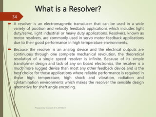 What is a Resolver?
 A resolver is an electromagnetic transducer that can be used in a wide
variety of position and velocity feedback applications which includes light
duty/servo, light industrial or heavy duty applications. Resolvers, known as
motor resolvers, are commonly used in servo motor feedback applications
due to their good performance in high temperature environments.
 Because the resolver is an analog device and the electrical outputs are
continuous through one complete mechanical revolution, the theoretical
resolution of a single speed resolver is infinite. Because of its simple
transformer design and lack of any on board electronics, the resolver is a
much more rugged device than most any other feedback device and is the
best choice for those applications where reliable performance is required in
those high temperature, high shock and vibration, radiation and
contamination environments which makes the resolver the sensible design
alternative for shaft angle encoding.
Prepared by Sivanesh A R, AP/MECH
34
 