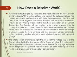 How Does a Resolver Work?
 A resolver outputs signal by energizing the input phase of the resolver with
an AC voltage (VAC) to induce voltage into each of the output windings. The
resolver amplitude modulates the VAC input in proportion to the Sine and
the Cosine of the angle of mechanical rotation. The resolver is sometimes
known as an Analog Trigonometric Function Generator or a Control
Transmitter. The function of the resolver is to resolve a vector into its
components (Sine and Cosine). Electrical Zero (EZ) is defined as the position
of the rotor with respect to the stator at which there is minimum voltage
amplitude across the Sine winding and the maximum voltage amplitude
across the Cosine winding when the input winding is excited with the rated
voltage.
 The rotor position or angle is simply the Arc tan of the voltage output of the
Sine winding divided by the output of the Cosine winding. This ratio metric
format provides an inherent noise reduction feature for any injected noise
whose magnitude is approximately equivalent on both windings and also
results in a large degree of temperature compensation.
Prepared by Sivanesh A R, AP/MECH
37
 