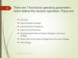 There are 7 functional operating parameters
which define the resolver operation. These are:
 Accuracy
 Input Excitation Voltage
 Input Excitation Frequency
 Input Current Maximum
 Transformation Ratio of Output Voltage to the Input
Voltage
 Phase shift of the Output Voltage from the Input Voltage
 Null Voltage
Prepared by Sivanesh A R, AP/MECH
38
 
