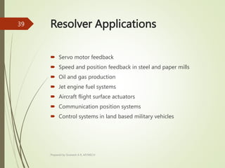 Resolver Applications
 Servo motor feedback
 Speed and position feedback in steel and paper mills
 Oil and gas production
 Jet engine fuel systems
 Aircraft flight surface actuators
 Communication position systems
 Control systems in land based military vehicles
Prepared by Sivanesh A R, AP/MECH
39
 