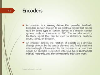 Encoders
 An encoder is a sensing device that provides feedback.
Encoders convert motion to an electrical signal that can be
read by some type of control device in a motion control
system, such as a counter or PLC. The encoder sends a
feedback signal that can be used to determine position,
count, speed, or direction.
 An encoder detects the rotation of objects as a physical
change amount by the sensor element, and finally transmits
rotation/angle information to the outside as an electrical
signal. An encoder is classified into four types: mechanical,
optical, magnetic, and electromagnetic induction types.
Prepared by Sivanesh A R, AP/MECH
41
 