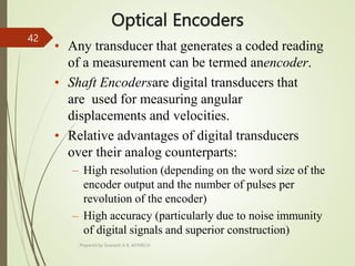 Optical Encoders
• Any transducer that generates a coded reading
of a measurement can be termed anencoder.
• Shaft Encodersare digital transducers that
are used for measuring angular
displacements and velocities.
• Relative advantages of digital transducers
over their analog counterparts:
– High resolution (depending on the word size of the
encoder output and the number of pulses per
revolution of the encoder)
– High accuracy (particularly due to noise immunity
of digital signals and superior construction)
Prepared by Sivanesh A R, AP/MECH
42
 