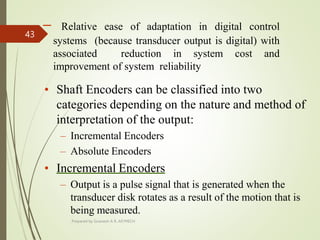 – Relative ease of adaptation in digital control
systems (because transducer output is digital) with
associated reduction in system cost and
improvement of system reliability
• Shaft Encoders can be classified into two
categories depending on the nature and method of
interpretation of the output:
– Incremental Encoders
– Absolute Encoders
• Incremental Encoders
– Output is a pulse signal that is generated when the
transducer disk rotates as a result of the motion that is
being measured.
Prepared by Sivanesh A R, AP/MECH
43
 