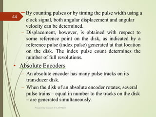 –By counting pulses or by timing the pulse width using a
clock signal, both angular displacement and angular
velocity can be determined.
– Displacement, however, is obtained with respect to
some reference point on the disk, as indicated by a
reference pulse (index pulse) generated at that location
on the disk. The index pulse count determines the
number of full revolutions.
• Absolute Encoders
– An absolute encoder has many pulse tracks on its
transducer disk.
– When the disk of an absolute encoder rotates, several
pulse trains – equal in number to the tracks on the disk
– are generated simultaneously.
Prepared by Sivanesh A R, AP/MECH
44
 