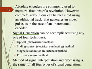 – Absolute encoders are commonly used to
measure fractions of a revolution. However,
complete revolutions can be measured using
an additional track that generates an index
pulse, as in the case of an incremental
encoder.
• Signal Generation can be accomplished using any
one of four techniques:
– Optical (photosensor) method
– Sliding contact (electrical conducting) method
– Magnetic saturation (reluctance) method
– Proximity sensor method
• Method of signal interpretation and processing is
the same for all four types of signal generation.
Prepared by Sivanesh A R, AP/MECH
46
 