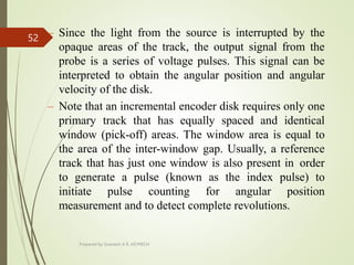 – Since the light from the source is interrupted by the
opaque areas of the track, the output signal from the
probe is a series of voltage pulses. This signal can be
interpreted to obtain the angular position and angular
velocity of the disk.
– Note that an incremental encoder disk requires only one
primary track that has equally spaced and identical
window (pick-off) areas. The window area is equal to
the area of the inter-window gap. Usually, a reference
track that has just one window is also present in order
to generate a pulse (known as the index pulse) to
initiate pulse counting for angular position
measurement and to detect complete revolutions.
Prepared by Sivanesh A R, AP/MECH
52
 