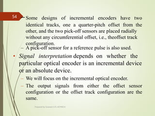 –Some designs of incremental encoders have two
identical tracks, one a quarter-pitch offset from the
other, and the two pick-off sensors are placed radially
without any circumferential offset, i.e., theoffset track
configuration.
– A pick-off sensor for a reference pulse is also used.
• Signal interpretation depends on whether the
particular optical encoder is an incremental device
or an absolute device.
– We will focus on the incremental optical encoder.
– The output signals from either the offset sensor
configuration or the offset track configuration are the
same.
Prepared by Sivanesh A R, AP/MECH
54
 