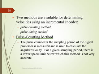 • Two methods are available for determining
velocities using an incremental encoder:
– pulse-counting method
– pulse-timing method
• Pulse-Counting Method
– The pulse count over the sampling period of the digital
processor is measured and is used to calculate the
angular velocity. For a given sampling period, there is
a lower speed limit below which this method is not very
accurate.
Prepared by Sivanesh A R, AP/MECH
58
 