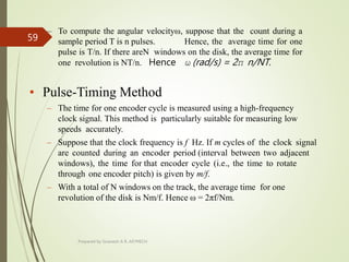 – To compute the angular velocityω, suppose that the count during a
sample period T is n pulses. Hence, the average time for one
pulse is T/n. If there areN windows on the disk, the average time for
one revolution is NT/n. Hence ω (rad/s) = 2π n/NT.
• Pulse-Timing Method
– The time for one encoder cycle is measured using a high-frequency
clock signal. This method is particularly suitable for measuring low
speeds accurately.
– Suppose that the clock frequency is f Hz. If m cycles of the clock signal
are counted during an encoder period (interval between two adjacent
windows), the time for that encoder cycle (i.e., the time to rotate
through one encoder pitch) is given by m/f.
– With a total of N windows on the track, the average time for one
revolution of the disk is Nm/f. Hence ω = 2πf/Nm.
Prepared by Sivanesh A R, AP/MECH
59
 
