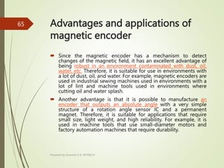 Advantages and applications of
magnetic encoder
 Since the magnetic encoder has a mechanism to detect
changes of the magnetic field, it has an excellent advantage of
being robust in an environment contaminated with dust, oil,
water, etc. Therefore, it is suitable for use in environments with
a lot of dust, oil, and water. For example, magnetic encoders are
used in industrial sewing machines used in environments with a
lot of lint and machine tools used in environments where
cutting oil and water splash.
 Another advantage is that it is possible to manufacture an
encoder that outputs an absolute angle with a very simple
structure of a rotation angle sensor IC and a permanent
magnet. Therefore, it is suitable for applications that require
small size, light weight, and high reliability. For example, it is
used in machine tools that use small-diameter motors and
factory automation machines that require durability.
Prepared by Sivanesh A R, AP/MECH
65
 