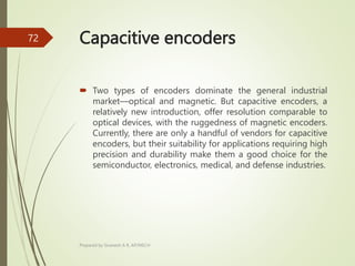 Capacitive encoders
 Two types of encoders dominate the general industrial
market—optical and magnetic. But capacitive encoders, a
relatively new introduction, offer resolution comparable to
optical devices, with the ruggedness of magnetic encoders.
Currently, there are only a handful of vendors for capacitive
encoders, but their suitability for applications requiring high
precision and durability make them a good choice for the
semiconductor, electronics, medical, and defense industries.
Prepared by Sivanesh A R, AP/MECH
72
 