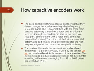 How capacitive encoders work
 The basic principle behind capacitive encoders is that they
detect changes in capacitance using a high-frequency
reference signal. This is accomplished with the three main
parts—a stationary transmitter, a rotor, and a stationary
receiver. (Capacitive encoders can also be provided in a
“two-part” configuration, with a rotor and a combined
transmitter/receiver.) The rotor is etched with a sinusoidal
pattern, and as it rotates, this pattern modulates the high-
frequency signal of the transmitter in a predictable way.
 The receiver disk reads the modulations, and on-board
electronics — a proprietary ASIC is used by the vendor CUI
Inc. — translate them into increments of rotary motion. The
electronics also produce quadrature signals for incremental
encoding, with resolution ranging from 48 to 2,048 pulses
per revolution (PPR).
Prepared by Sivanesh A R, AP/MECH
73
 