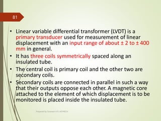 • Linear variable differential transformer (LVDT) is a
primary transducer used for measurement of linear
displacement with an input range of about ± 2 to ± 400
mm in general.
• It has three coils symmetrically spaced along an
insulated tube.
• The central coil is primary coil and the other two are
secondary coils.
• Secondary coils are connected in parallel in such a way
that their outputs oppose each other. A magnetic core
attached to the element of which displacement is to be
monitored is placed inside the insulated tube.
Prepared by Sivanesh A R, AP/MECH
81
 