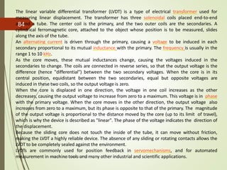 The linear variable differential transformer (LVDT) is a type of electrical transformer used for
measuring linear displacement. The transformer has three solenoidal coils placed end-to-end
around a tube. The center coil is the primary, and the two outer coils are the secondaries. A
cylindrical ferromagnetic core, attached to the object whose position is to be measured, slides
along the axis of the tube.
An alternating current is driven through the primary, causing a voltage to be induced in each
secondary proportional to its mutual inductance with the primary. The frequency is usually in the
range 1 to 10 kHz.
As the core moves, these mutual inductances change, causing the voltages induced in the
secondaries to change. The coils are connected in reverse series, so that the output voltage is the
difference (hence "differential") between the two secondary voltages. When the core is in its
central position, equidistant between the two secondaries, equal but opposite voltages are
induced in these two coils, so the output voltage is zero.
When the core is displaced in one direction, the voltage in one coil increases as the other
decreases, causing the output voltage to increase from zero to a maximum. This voltage is in phase
with the primary voltage. When the core moves in the other direction, the output voltage also
increases from zero to a maximum, but its phase is opposite to that of the primary. The magnitude
of the output voltage is proportional to the distance moved by the core (up to its limit of travel),
which is why the device is described as "linear". The phase of the voltage indicates the direction of
the displacement.
Because the sliding core does not touch the inside of the tube, it can move without friction,
making the LVDT a highly reliable device. The absence of any sliding or rotating contacts allows the
LVDT to be completely sealed against the environment.
LVDTs are commonly used for position feedback in servomechanisms, and for automated
measurement in machine tools and many other industrial and scientific applications.
Prepared by Sivanesh A R, AP/MECH
84
 