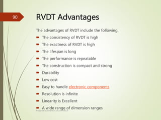 RVDT Advantages
The advantages of RVDT include the following.
 The consistency of RVDT is high
 The exactness of RVDT is high
 The lifespan is long
 The performance is repeatable
 The construction is compact and strong
 Durability
 Low cost
 Easy to handle electronic components
 Resolution is infinite
 Linearity is Excellent
 A wide range of dimension ranges
Prepared by Sivanesh A R, AP/MECH
90
 
