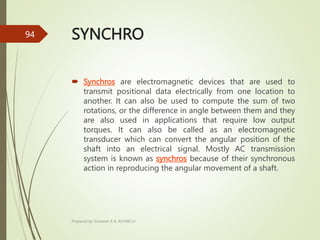 SYNCHRO
 Synchros are electromagnetic devices that are used to
transmit positional data electrically from one location to
another. It can also be used to compute the sum of two
rotations, or the difference in angle between them and they
are also used in applications that require low output
torques. It can also be called as an electromagnetic
transducer which can convert the angular position of the
shaft into an electrical signal. Mostly AC transmission
system is known as synchros because of their synchronous
action in reproducing the angular movement of a shaft.
Prepared by Sivanesh A R, AP/MECH
94
 