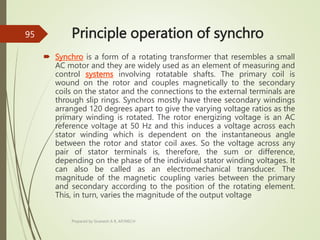 Principle operation of synchro
 Synchro is a form of a rotating transformer that resembles a small
AC motor and they are widely used as an element of measuring and
control systems involving rotatable shafts. The primary coil is
wound on the rotor and couples magnetically to the secondary
coils on the stator and the connections to the external terminals are
through slip rings. Synchros mostly have three secondary windings
arranged 120 degrees apart to give the varying voltage ratios as the
primary winding is rotated. The rotor energizing voltage is an AC
reference voltage at 50 Hz and this induces a voltage across each
stator winding which is dependent on the instantaneous angle
between the rotor and stator coil axes. So the voltage across any
pair of stator terminals is, therefore, the sum or difference,
depending on the phase of the individual stator winding voltages. It
can also be called as an electromechanical transducer. The
magnitude of the magnetic coupling varies between the primary
and secondary according to the position of the rotating element.
This, in turn, varies the magnitude of the output voltage
Prepared by Sivanesh A R, AP/MECH
95
 