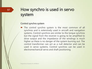 How synchro is used in servo
system
Control synchro system
 The control synchro system is the most common of all
synchros and is extensively used in aircraft and navigation
systems. Control synchros are similar to the torque synchros
but the signal from the receiver is going to be amplified to
drive output and the impedance of the windings is much
higher so there is no danger of the system burning out. The
control transformer can act as a null detector and can be
used in servo systems. Control synchros can be used in
electromechanical servo and shaft positioning.
Prepared by Sivanesh A R, AP/MECH
97
 