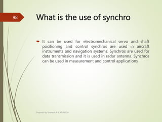 What is the use of synchro
 It can be used for electromechanical servo and shaft
positioning and control synchros are used in aircraft
instruments and navigation systems. Synchros are used for
data transmission and it is used in radar antenna. Synchros
can be used in measurement and control applications
Prepared by Sivanesh A R, AP/MECH
98
 