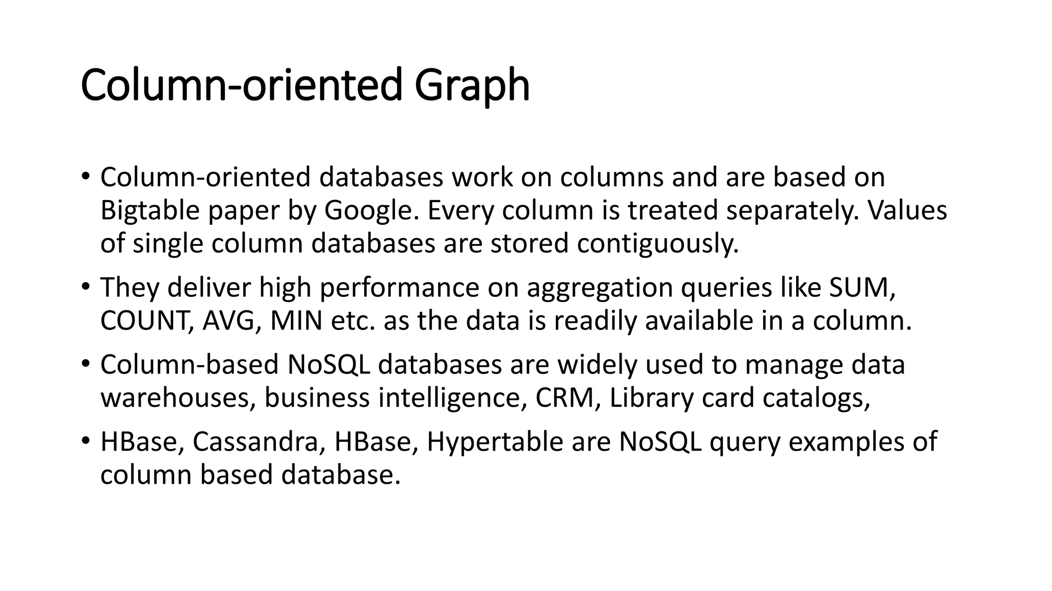 Column-oriented Graph
• Column-oriented databases work on columns and are based on
Bigtable paper by Google. Every column is treated separately. Values
of single column databases are stored contiguously.
• They deliver high performance on aggregation queries like SUM,
COUNT, AVG, MIN etc. as the data is readily available in a column.
• Column-based NoSQL databases are widely used to manage data
warehouses, business intelligence, CRM, Library card catalogs,
• HBase, Cassandra, HBase, Hypertable are NoSQL query examples of
column based database.
 