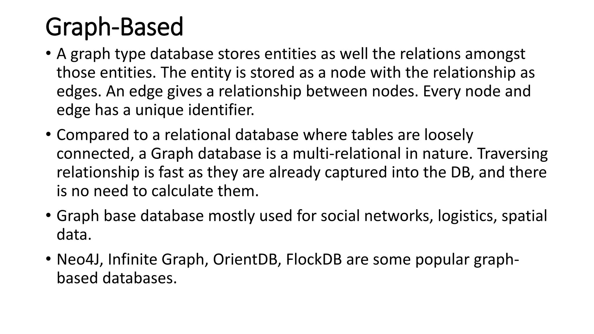 Graph-Based
• A graph type database stores entities as well the relations amongst
those entities. The entity is stored as a node with the relationship as
edges. An edge gives a relationship between nodes. Every node and
edge has a unique identifier.
• Compared to a relational database where tables are loosely
connected, a Graph database is a multi-relational in nature. Traversing
relationship is fast as they are already captured into the DB, and there
is no need to calculate them.
• Graph base database mostly used for social networks, logistics, spatial
data.
• Neo4J, Infinite Graph, OrientDB, FlockDB are some popular graph-
based databases.
 