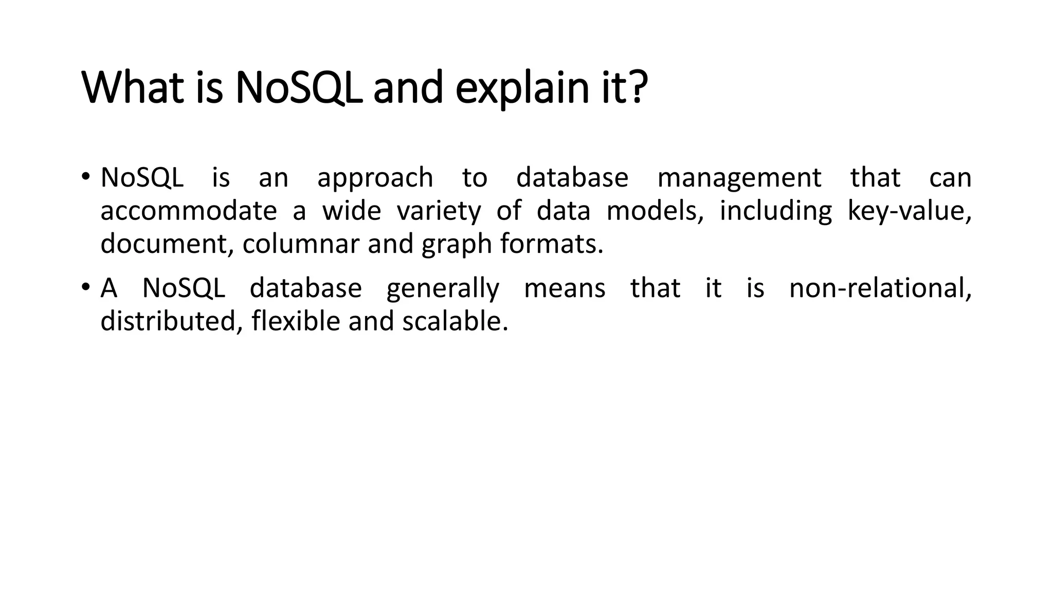 What is NoSQL and explain it?
• NoSQL is an approach to database management that can
accommodate a wide variety of data models, including key-value,
document, columnar and graph formats.
• A NoSQL database generally means that it is non-relational,
distributed, flexible and scalable.
 