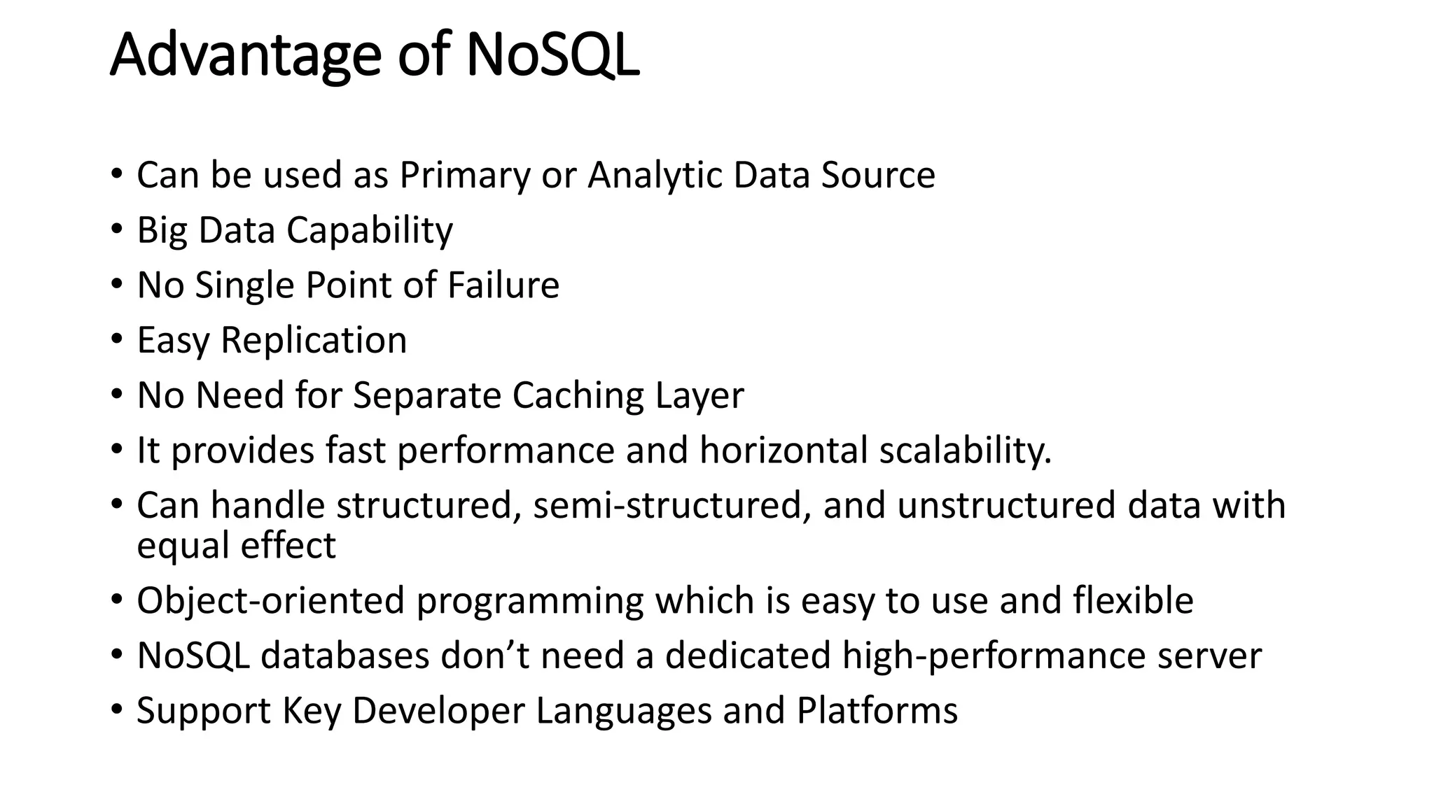 Advantage of NoSQL
• Can be used as Primary or Analytic Data Source
• Big Data Capability
• No Single Point of Failure
• Easy Replication
• No Need for Separate Caching Layer
• It provides fast performance and horizontal scalability.
• Can handle structured, semi-structured, and unstructured data with
equal effect
• Object-oriented programming which is easy to use and flexible
• NoSQL databases don’t need a dedicated high-performance server
• Support Key Developer Languages and Platforms
 
