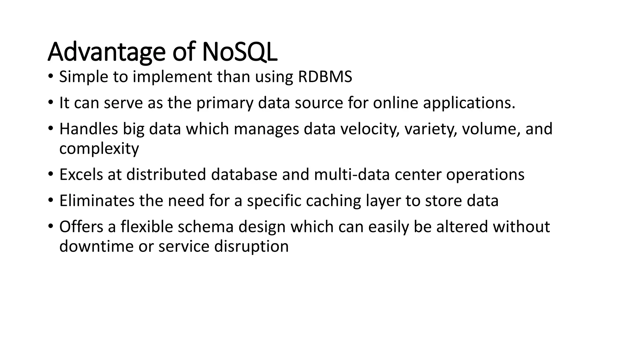 Advantage of NoSQL
• Simple to implement than using RDBMS
• It can serve as the primary data source for online applications.
• Handles big data which manages data velocity, variety, volume, and
complexity
• Excels at distributed database and multi-data center operations
• Eliminates the need for a specific caching layer to store data
• Offers a flexible schema design which can easily be altered without
downtime or service disruption
 