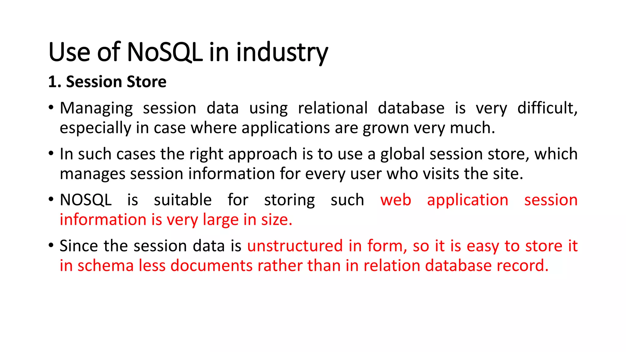 Use of NoSQL in industry
1. Session Store
• Managing session data using relational database is very difficult,
especially in case where applications are grown very much.
• In such cases the right approach is to use a global session store, which
manages session information for every user who visits the site.
• NOSQL is suitable for storing such web application session
information is very large in size.
• Since the session data is unstructured in form, so it is easy to store it
in schema less documents rather than in relation database record.
 