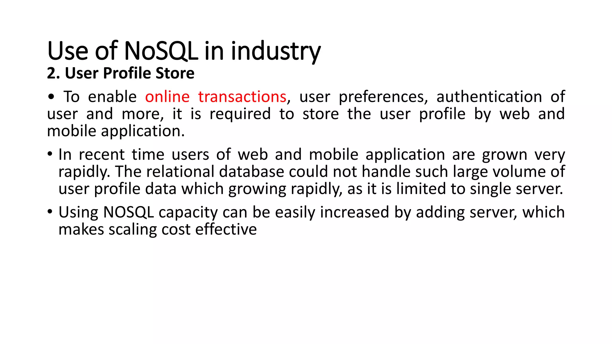 Use of NoSQL in industry
2. User Profile Store
• To enable online transactions, user preferences, authentication of
user and more, it is required to store the user profile by web and
mobile application.
• In recent time users of web and mobile application are grown very
rapidly. The relational database could not handle such large volume of
user profile data which growing rapidly, as it is limited to single server.
• Using NOSQL capacity can be easily increased by adding server, which
makes scaling cost effective
 