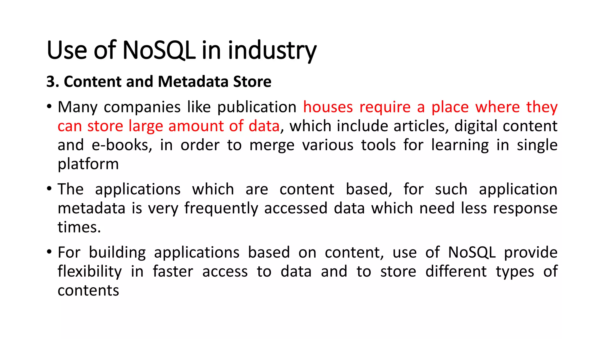 Use of NoSQL in industry
3. Content and Metadata Store
• Many companies like publication houses require a place where they
can store large amount of data, which include articles, digital content
and e-books, in order to merge various tools for learning in single
platform
• The applications which are content based, for such application
metadata is very frequently accessed data which need less response
times.
• For building applications based on content, use of NoSQL provide
flexibility in faster access to data and to store different types of
contents
 