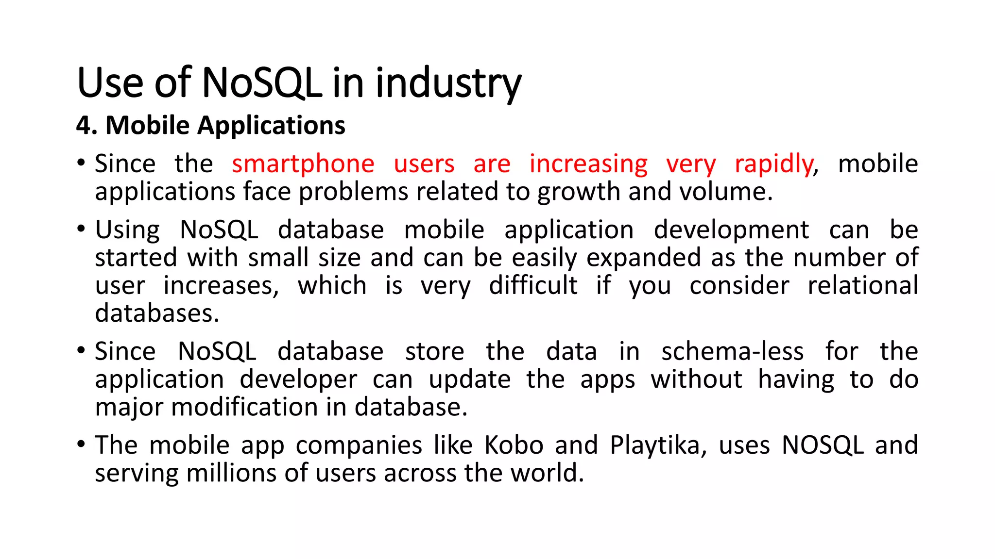 Use of NoSQL in industry
4. Mobile Applications
• Since the smartphone users are increasing very rapidly, mobile
applications face problems related to growth and volume.
• Using NoSQL database mobile application development can be
started with small size and can be easily expanded as the number of
user increases, which is very difficult if you consider relational
databases.
• Since NoSQL database store the data in schema-less for the
application developer can update the apps without having to do
major modification in database.
• The mobile app companies like Kobo and Playtika, uses NOSQL and
serving millions of users across the world.
 