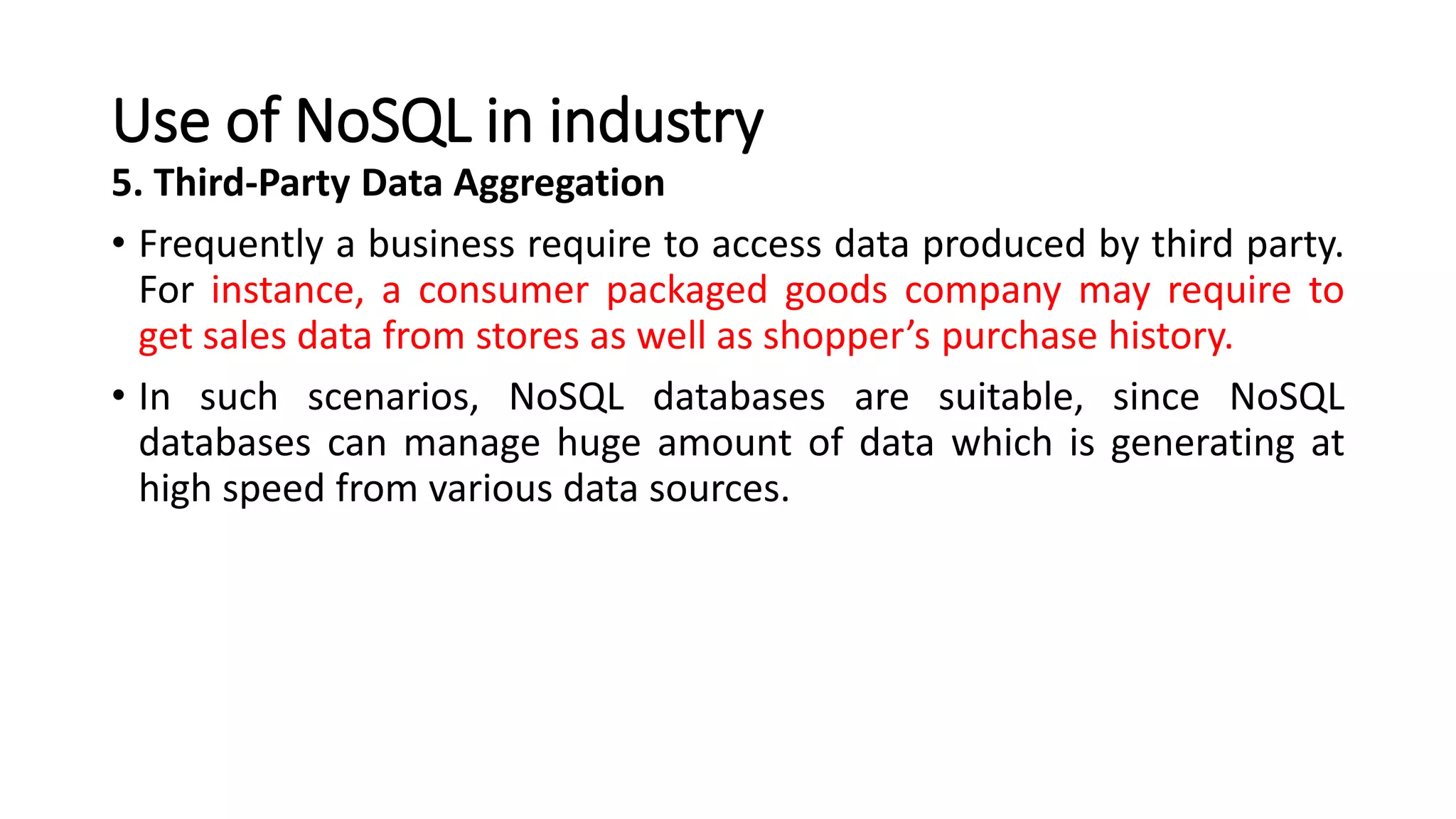 Use of NoSQL in industry
5. Third-Party Data Aggregation
• Frequently a business require to access data produced by third party.
For instance, a consumer packaged goods company may require to
get sales data from stores as well as shopper’s purchase history.
• In such scenarios, NoSQL databases are suitable, since NoSQL
databases can manage huge amount of data which is generating at
high speed from various data sources.
 
