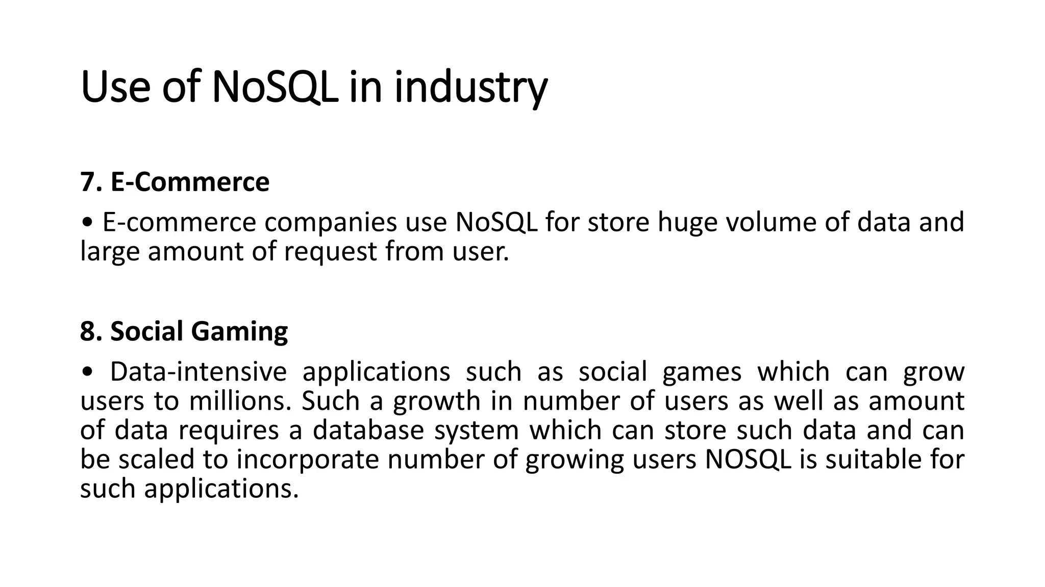 Use of NoSQL in industry
7. E-Commerce
• E-commerce companies use NoSQL for store huge volume of data and
large amount of request from user.
8. Social Gaming
• Data-intensive applications such as social games which can grow
users to millions. Such a growth in number of users as well as amount
of data requires a database system which can store such data and can
be scaled to incorporate number of growing users NOSQL is suitable for
such applications.
 
