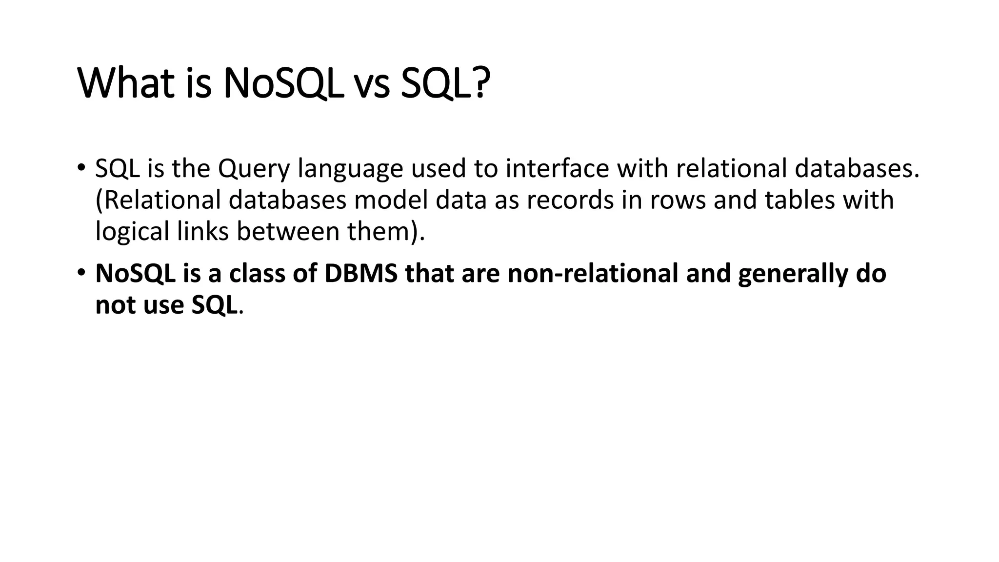 What is NoSQL vs SQL?
• SQL is the Query language used to interface with relational databases.
(Relational databases model data as records in rows and tables with
logical links between them).
• NoSQL is a class of DBMS that are non-relational and generally do
not use SQL.
 