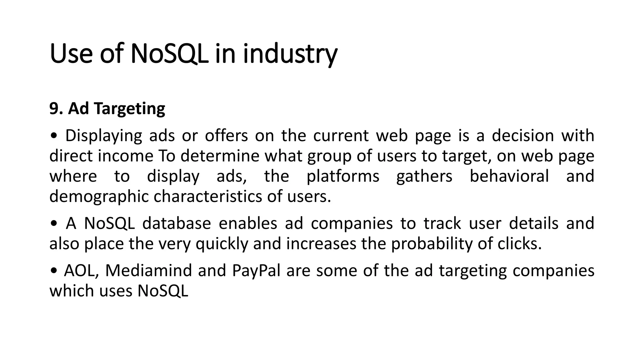 Use of NoSQL in industry
9. Ad Targeting
• Displaying ads or offers on the current web page is a decision with
direct income To determine what group of users to target, on web page
where to display ads, the platforms gathers behavioral and
demographic characteristics of users.
• A NoSQL database enables ad companies to track user details and
also place the very quickly and increases the probability of clicks.
• AOL, Mediamind and PayPal are some of the ad targeting companies
which uses NoSQL
 
