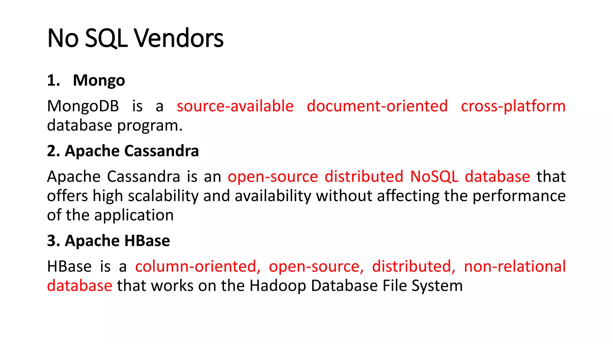 No SQL Vendors
1. Mongo
MongoDB is a source-available document-oriented cross-platform
database program.
2. Apache Cassandra
Apache Cassandra is an open-source distributed NoSQL database that
offers high scalability and availability without affecting the performance
of the application
3. Apache HBase
HBase is a column-oriented, open-source, distributed, non-relational
database that works on the Hadoop Database File System
 