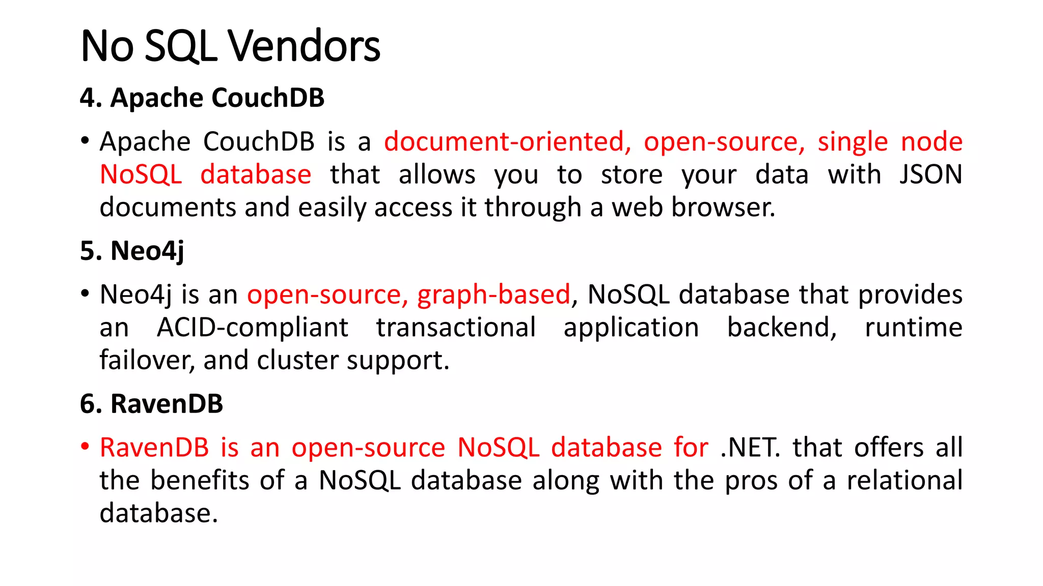 No SQL Vendors
4. Apache CouchDB
• Apache CouchDB is a document-oriented, open-source, single node
NoSQL database that allows you to store your data with JSON
documents and easily access it through a web browser.
5. Neo4j
• Neo4j is an open-source, graph-based, NoSQL database that provides
an ACID-compliant transactional application backend, runtime
failover, and cluster support.
6. RavenDB
• RavenDB is an open-source NoSQL database for .NET. that offers all
the benefits of a NoSQL database along with the pros of a relational
database.
 