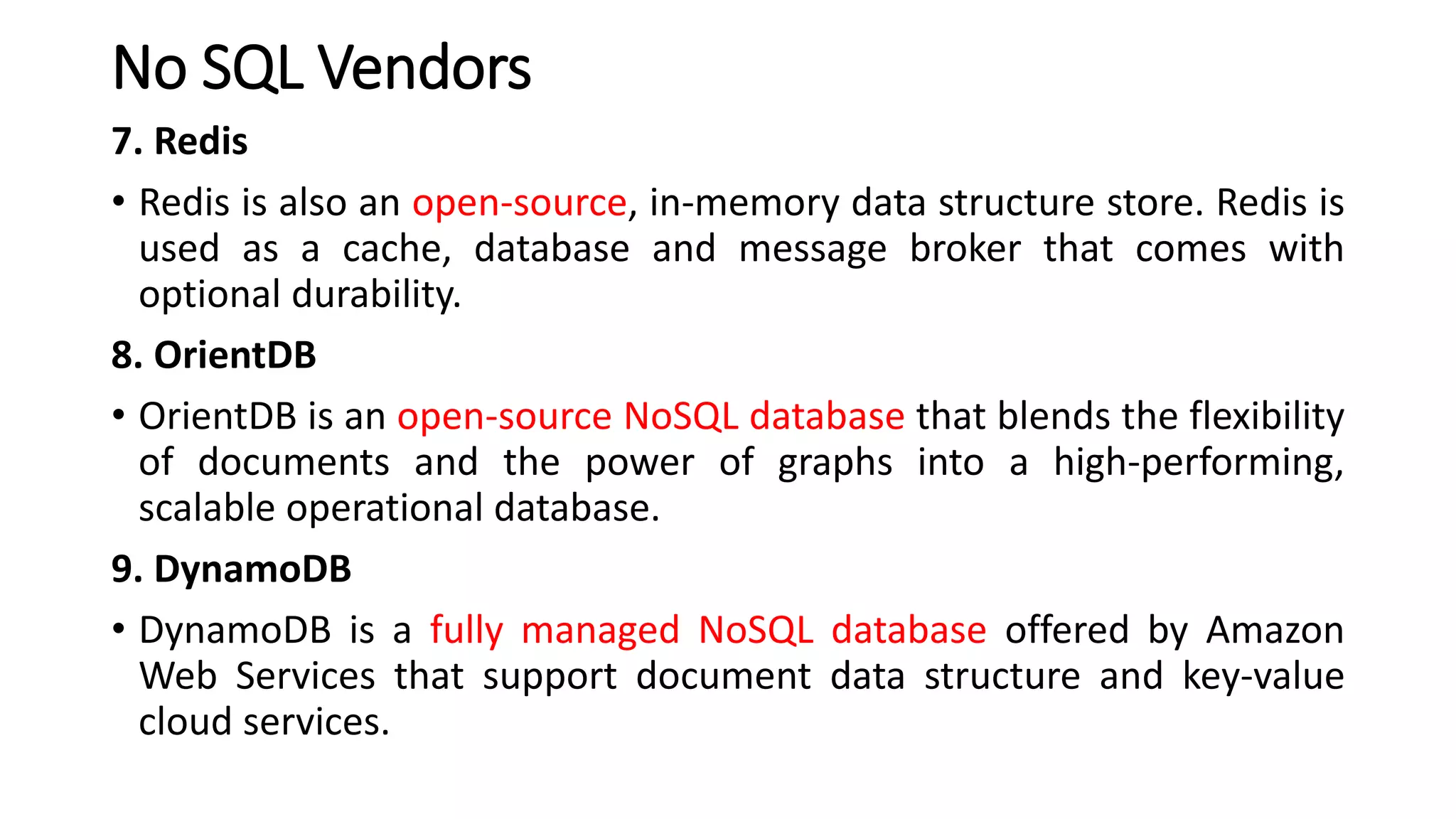 No SQL Vendors
7. Redis
• Redis is also an open-source, in-memory data structure store. Redis is
used as a cache, database and message broker that comes with
optional durability.
8. OrientDB
• OrientDB is an open-source NoSQL database that blends the flexibility
of documents and the power of graphs into a high-performing,
scalable operational database.
9. DynamoDB
• DynamoDB is a fully managed NoSQL database offered by Amazon
Web Services that support document data structure and key-value
cloud services.
 