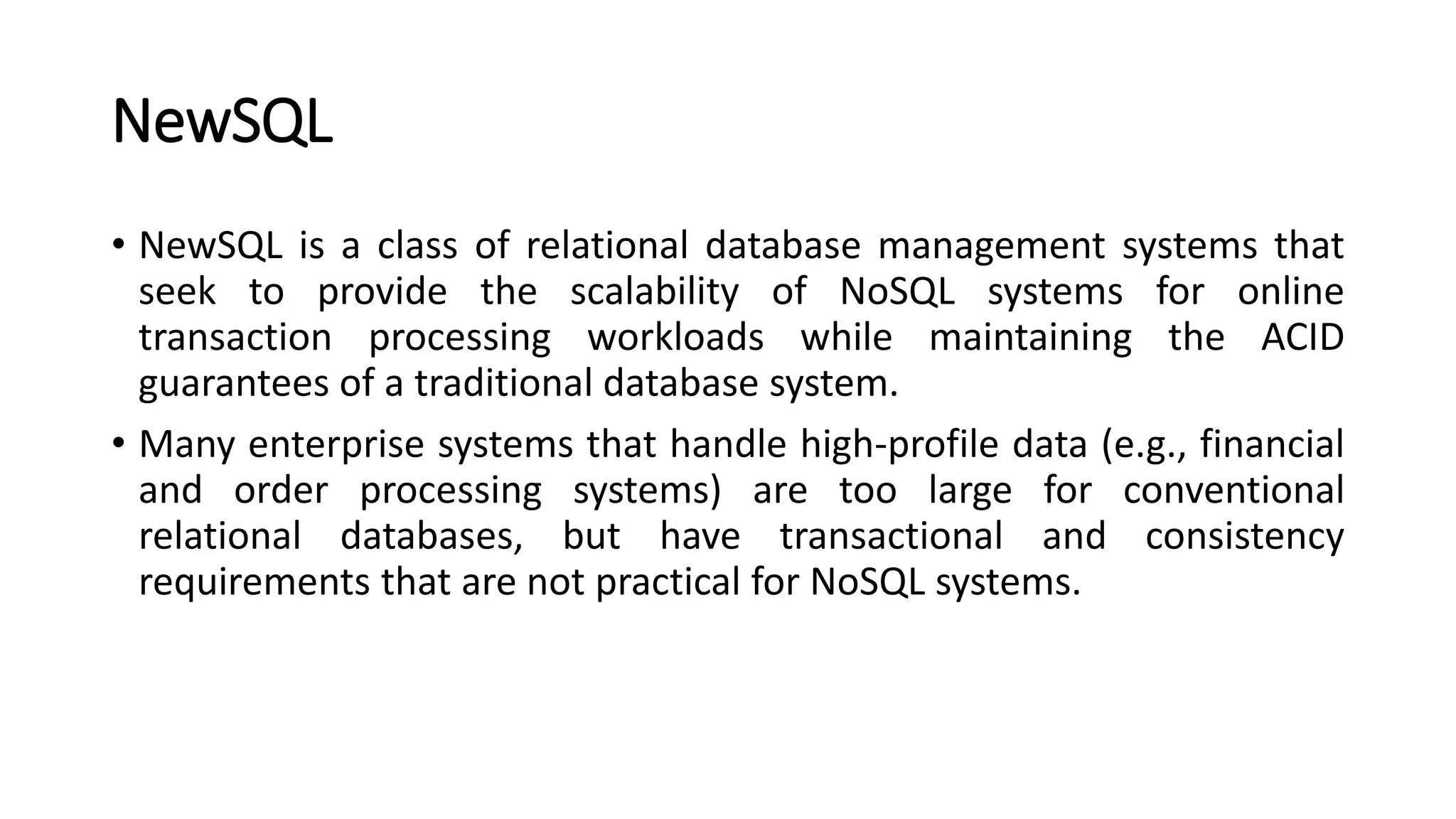NewSQL
• NewSQL is a class of relational database management systems that
seek to provide the scalability of NoSQL systems for online
transaction processing workloads while maintaining the ACID
guarantees of a traditional database system.
• Many enterprise systems that handle high-profile data (e.g., financial
and order processing systems) are too large for conventional
relational databases, but have transactional and consistency
requirements that are not practical for NoSQL systems.
 