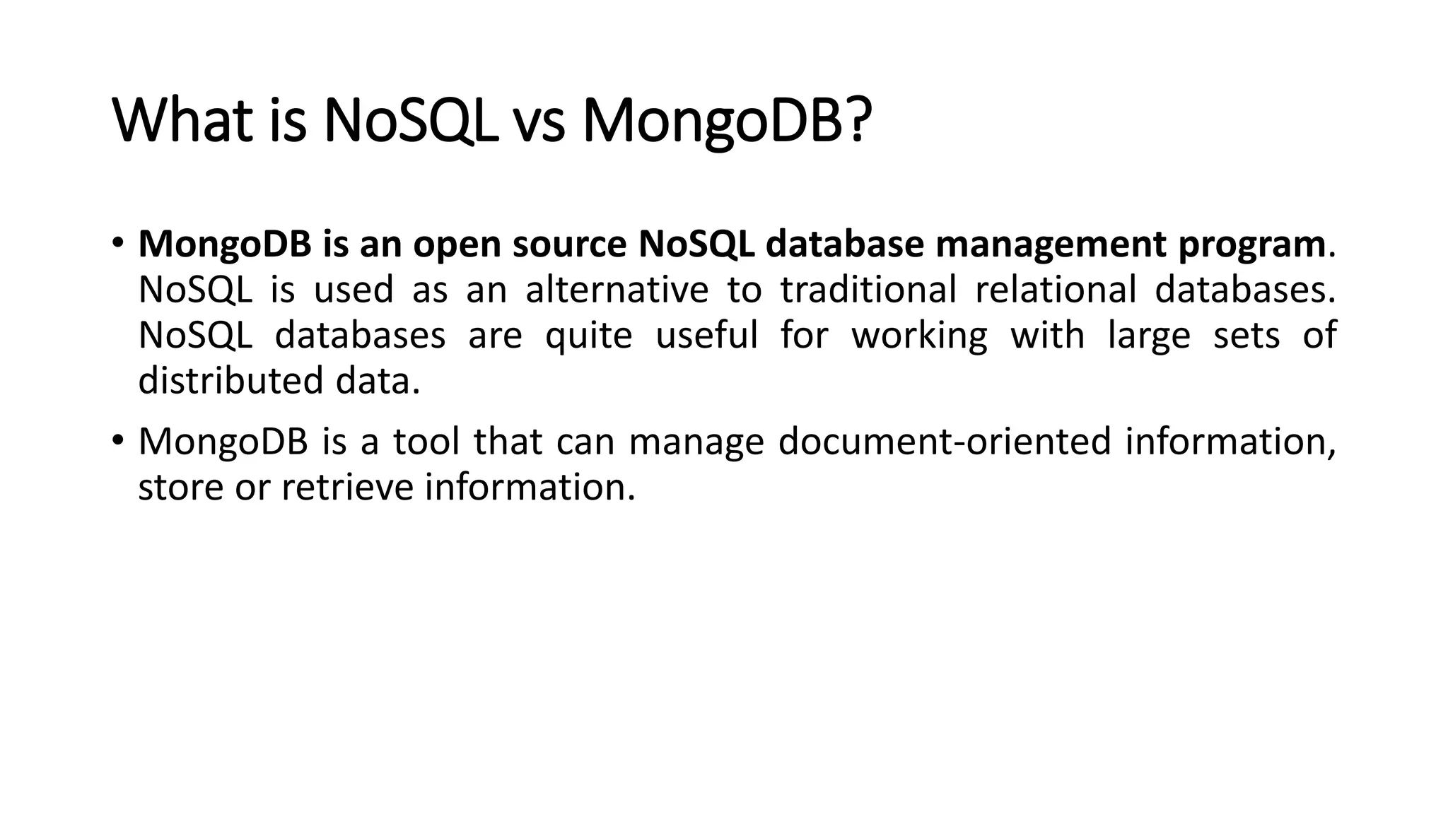 What is NoSQL vs MongoDB?
• MongoDB is an open source NoSQL database management program.
NoSQL is used as an alternative to traditional relational databases.
NoSQL databases are quite useful for working with large sets of
distributed data.
• MongoDB is a tool that can manage document-oriented information,
store or retrieve information.
 