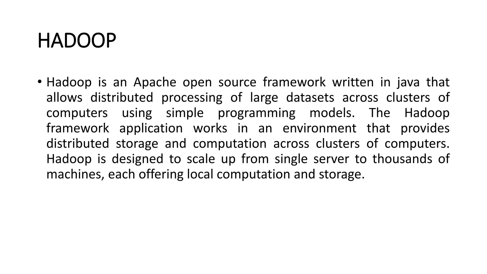 HADOOP
• Hadoop is an Apache open source framework written in java that
allows distributed processing of large datasets across clusters of
computers using simple programming models. The Hadoop
framework application works in an environment that provides
distributed storage and computation across clusters of computers.
Hadoop is designed to scale up from single server to thousands of
machines, each offering local computation and storage.
 