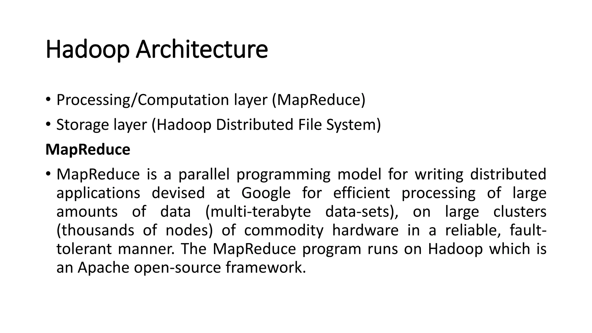 Hadoop Architecture
• Processing/Computation layer (MapReduce)
• Storage layer (Hadoop Distributed File System)
MapReduce
• MapReduce is a parallel programming model for writing distributed
applications devised at Google for efficient processing of large
amounts of data (multi-terabyte data-sets), on large clusters
(thousands of nodes) of commodity hardware in a reliable, fault-
tolerant manner. The MapReduce program runs on Hadoop which is
an Apache open-source framework.
 