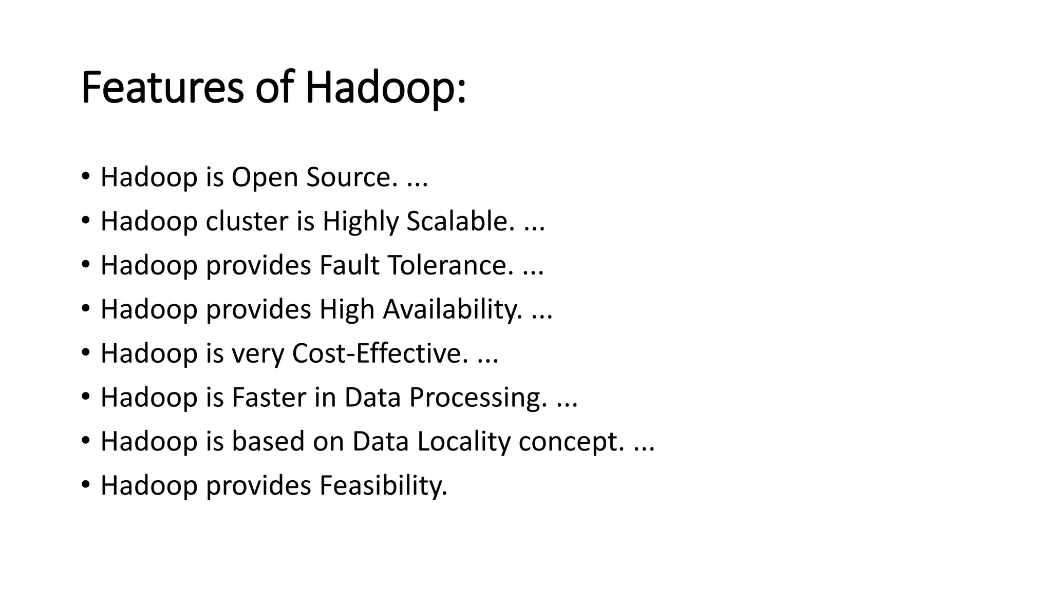 Features of Hadoop:
• Hadoop is Open Source. ...
• Hadoop cluster is Highly Scalable. ...
• Hadoop provides Fault Tolerance. ...
• Hadoop provides High Availability. ...
• Hadoop is very Cost-Effective. ...
• Hadoop is Faster in Data Processing. ...
• Hadoop is based on Data Locality concept. ...
• Hadoop provides Feasibility.
 