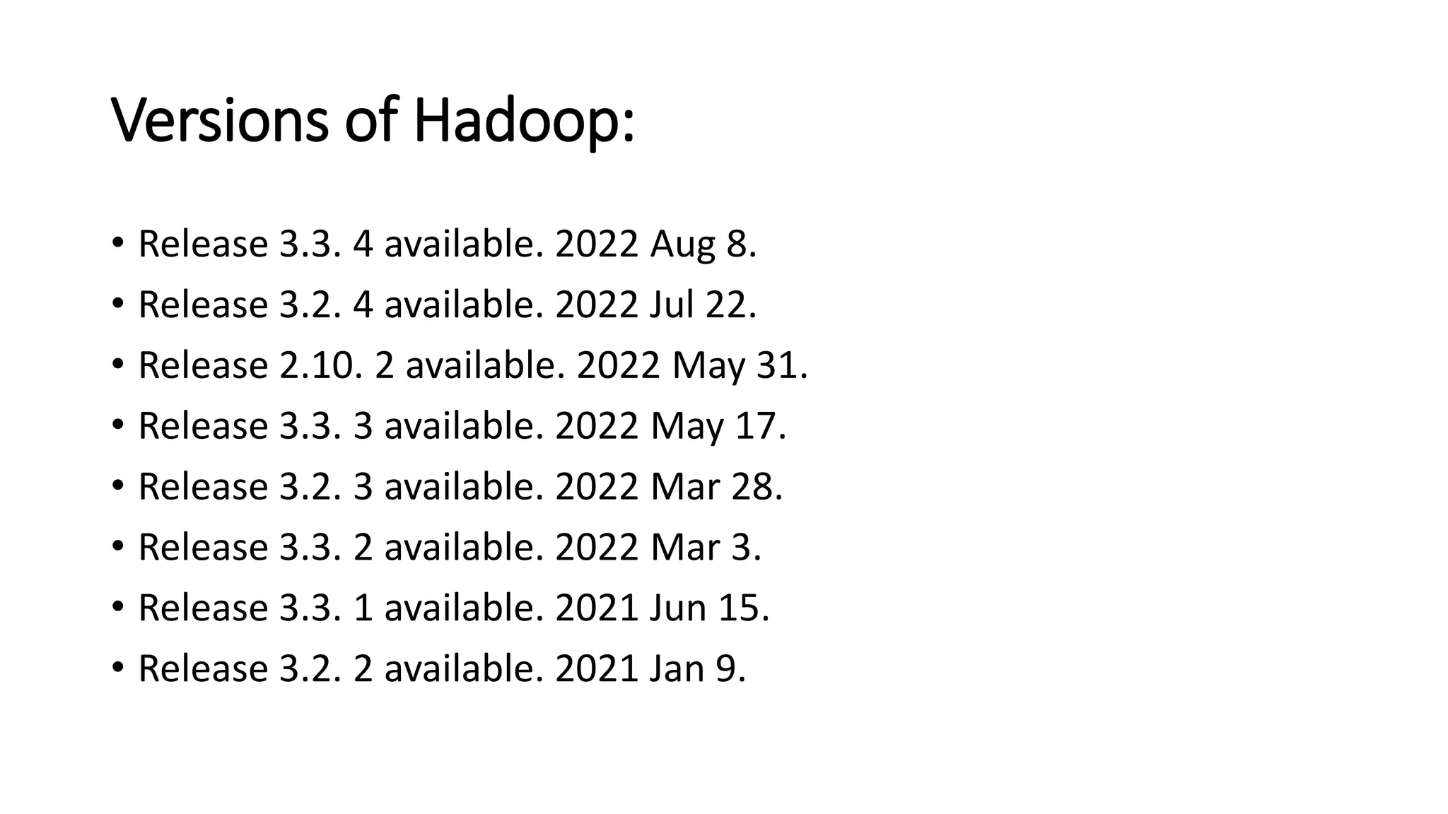 Versions of Hadoop:
• Release 3.3. 4 available. 2022 Aug 8.
• Release 3.2. 4 available. 2022 Jul 22.
• Release 2.10. 2 available. 2022 May 31.
• Release 3.3. 3 available. 2022 May 17.
• Release 3.2. 3 available. 2022 Mar 28.
• Release 3.3. 2 available. 2022 Mar 3.
• Release 3.3. 1 available. 2021 Jun 15.
• Release 3.2. 2 available. 2021 Jan 9.
 
