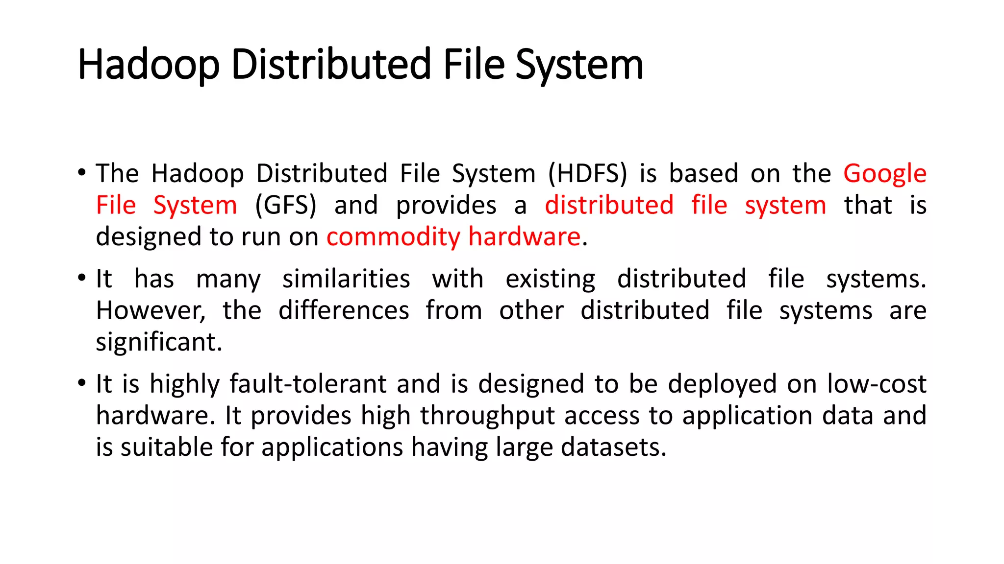 Hadoop Distributed File System
• The Hadoop Distributed File System (HDFS) is based on the Google
File System (GFS) and provides a distributed file system that is
designed to run on commodity hardware.
• It has many similarities with existing distributed file systems.
However, the differences from other distributed file systems are
significant.
• It is highly fault-tolerant and is designed to be deployed on low-cost
hardware. It provides high throughput access to application data and
is suitable for applications having large datasets.
 