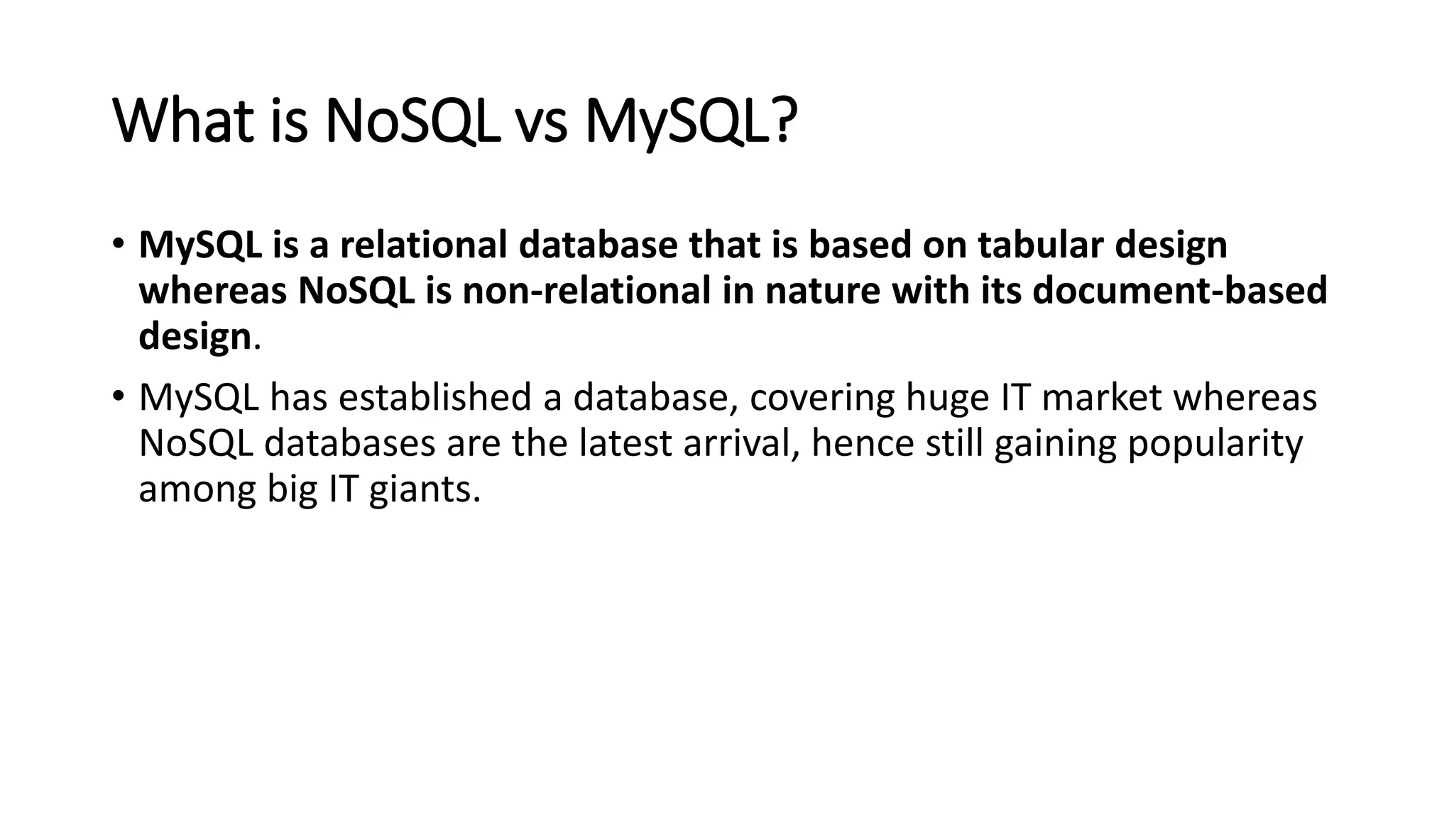 What is NoSQL vs MySQL?
• MySQL is a relational database that is based on tabular design
whereas NoSQL is non-relational in nature with its document-based
design.
• MySQL has established a database, covering huge IT market whereas
NoSQL databases are the latest arrival, hence still gaining popularity
among big IT giants.
 