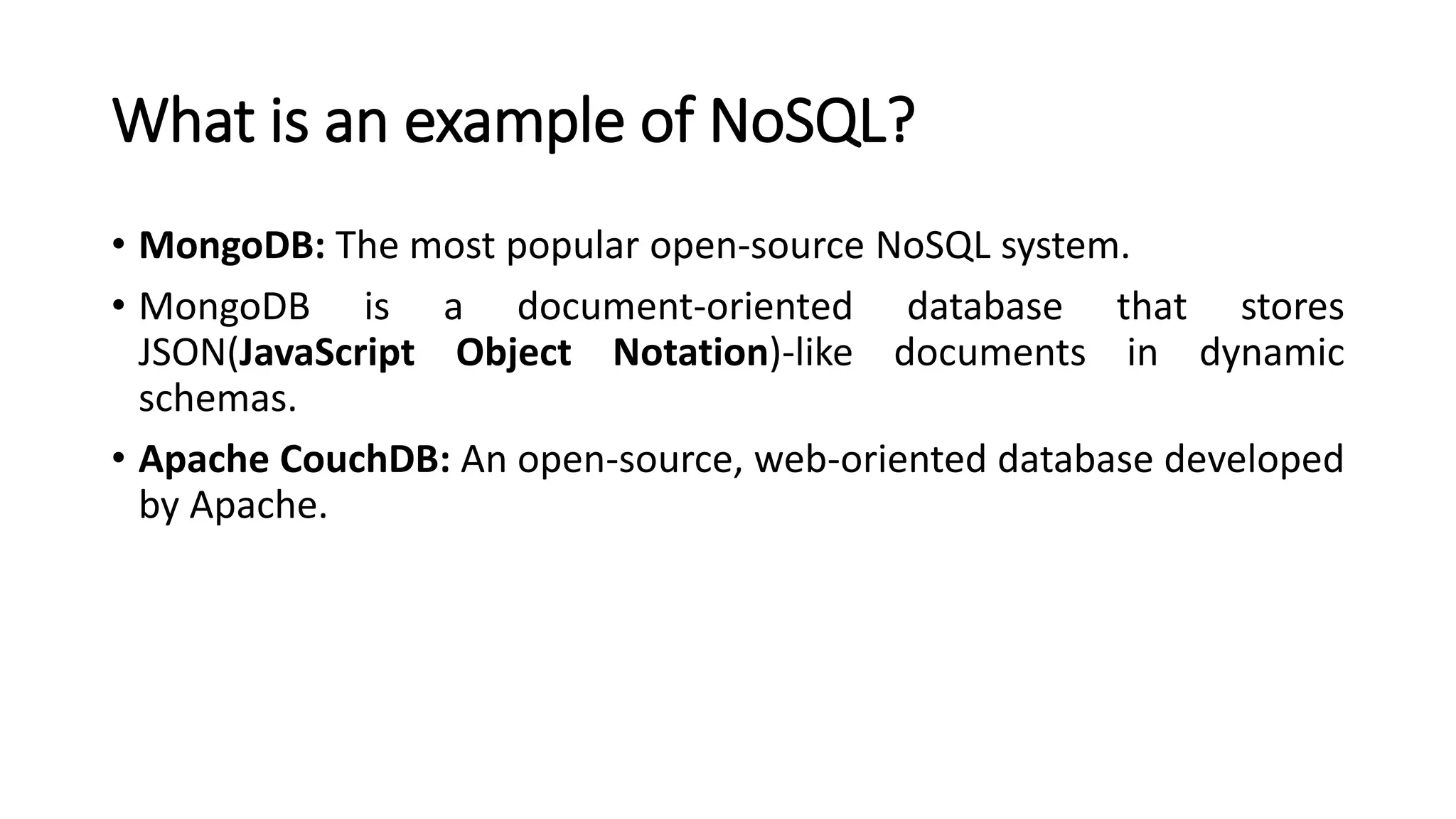What is an example of NoSQL?
• MongoDB: The most popular open-source NoSQL system.
• MongoDB is a document-oriented database that stores
JSON(JavaScript Object Notation)-like documents in dynamic
schemas.
• Apache CouchDB: An open-source, web-oriented database developed
by Apache.
 