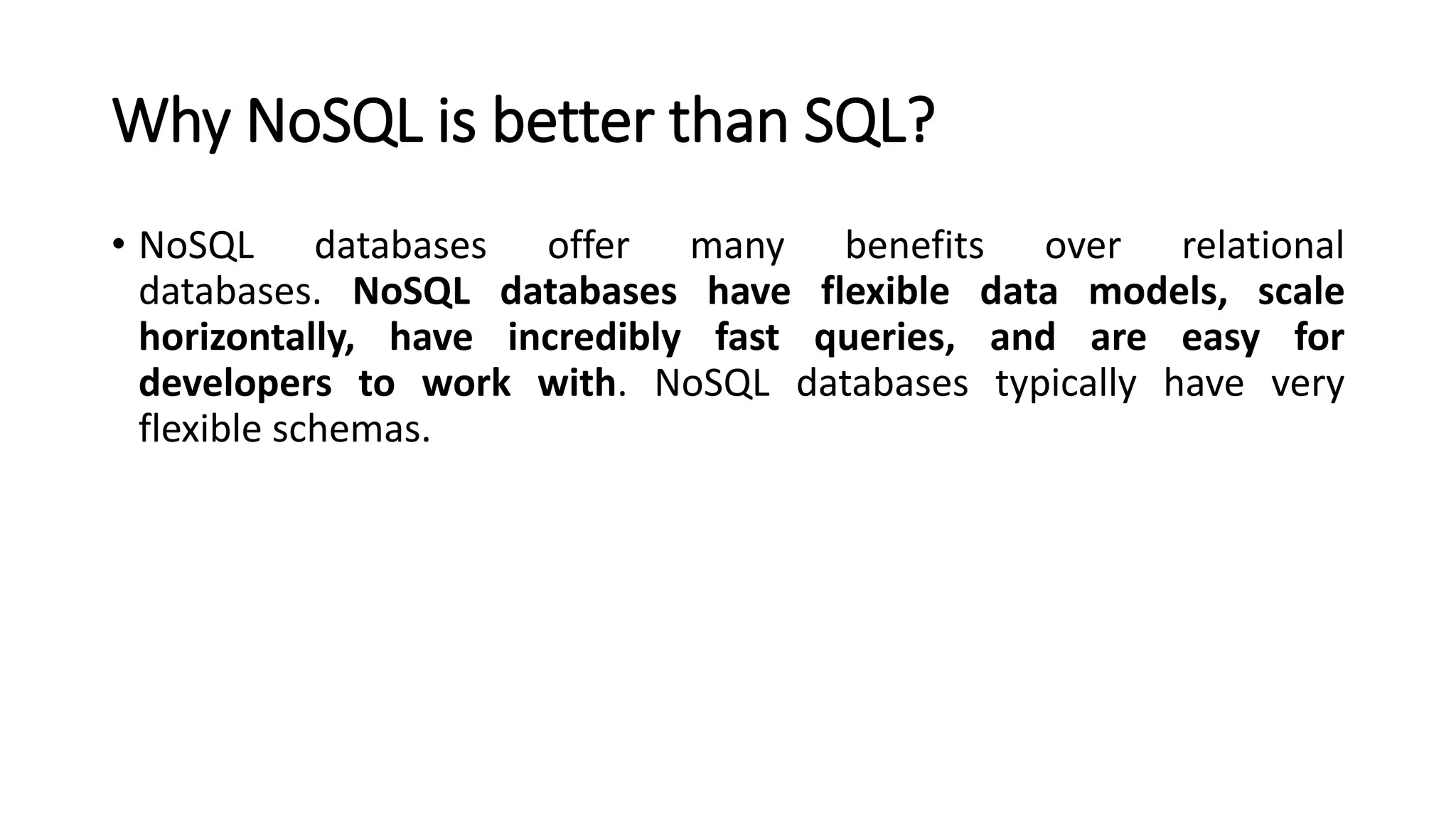 Why NoSQL is better than SQL?
• NoSQL databases offer many benefits over relational
databases. NoSQL databases have flexible data models, scale
horizontally, have incredibly fast queries, and are easy for
developers to work with. NoSQL databases typically have very
flexible schemas.
 
